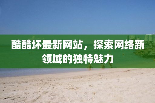 酷酷坏最新网站，探索网络新领域的独特魅力
