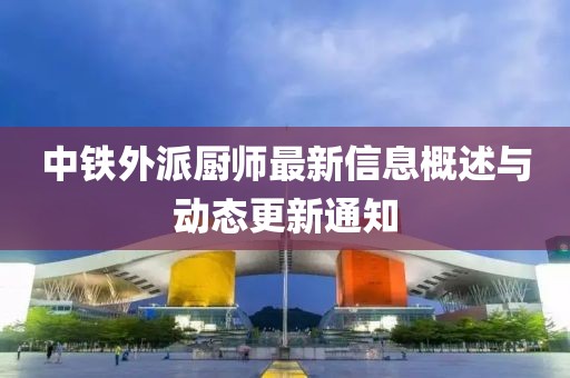 中铁外派厨师最新信息概述与动态更新通知