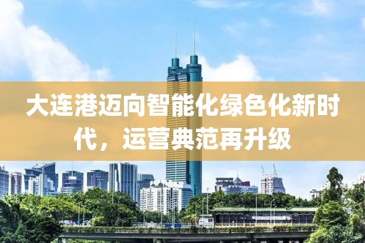 大连港迈向智能化绿色化新时代，运营典范再升级