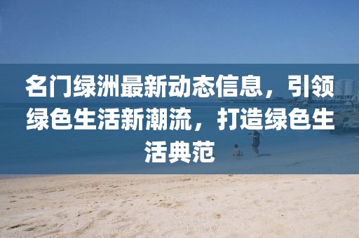 名门绿洲最新动态信息，引领绿色生活新潮流，打造绿色生活典范