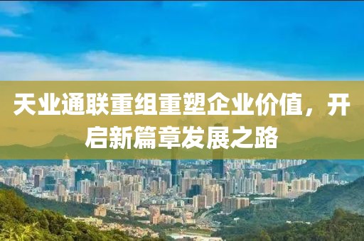 天业通联重组重塑企业价值，开启新篇章发展之路