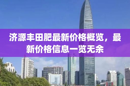 济源丰田肥最新价格概览，最新价格信息一览无余