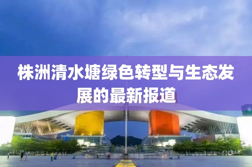 株洲清水塘绿色转型与生态发展的最新报道