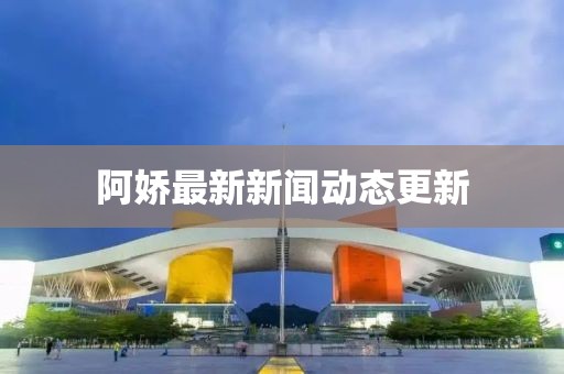 阿娇最新新闻动态更新