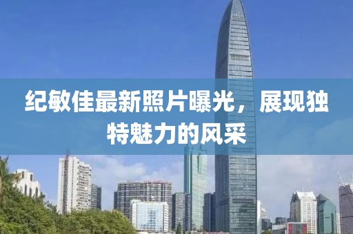 纪敏佳最新照片曝光，展现独特魅力的风采