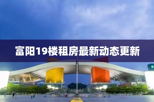 富阳19楼租房最新动态更新