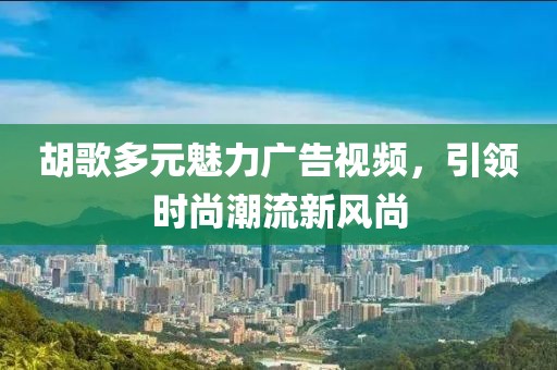 胡歌多元魅力广告视频，引领时尚潮流新风尚