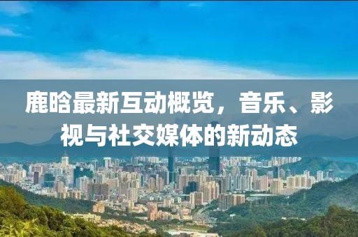 鹿晗最新互动概览，音乐、影视与社交媒体的新动态