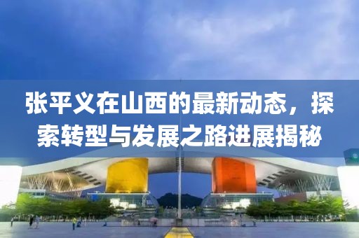 张平义在山西的最新动态，探索转型与发展之路进展揭秘