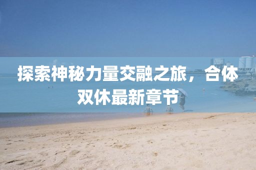 探索神秘力量交融之旅，合体双休最新章节
