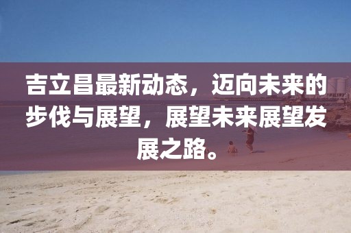 吉立昌最新动态，迈向未来的步伐与展望，展望未来展望发展之路。