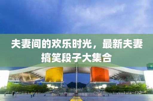 夫妻间的欢乐时光，最新夫妻搞笑段子大集合