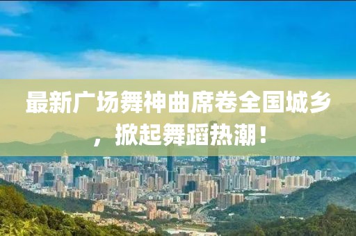 最新广场舞神曲席卷全国城乡，掀起舞蹈热潮！