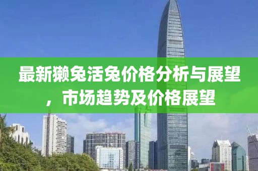 最新獭兔活兔价格分析与展望，市场趋势及价格展望