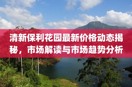 清新保利花园最新价格动态揭秘，市场解读与市场趋势分析