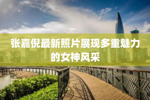 张嘉倪最新照片展现多重魅力的女神风采