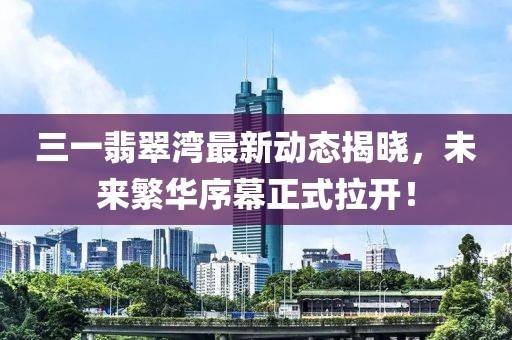 三一翡翠湾最新动态揭晓，未来繁华序幕正式拉开！
