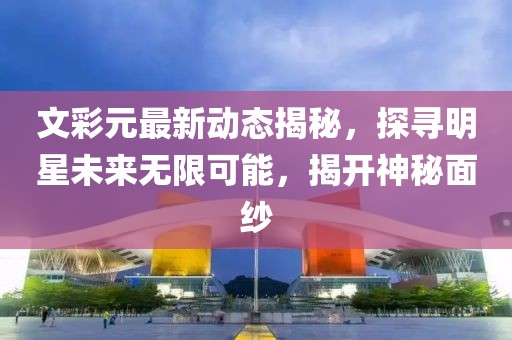 文彩元最新动态揭秘，探寻明星未来无限可能，揭开神秘面纱