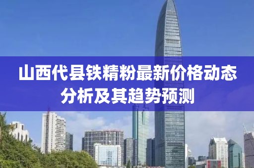 山西代县铁精粉最新价格动态分析及其趋势预测