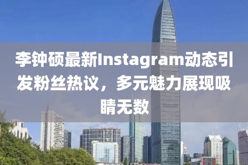 李钟硕最新Instagram动态引发粉丝热议，多元魅力展现吸睛无数
