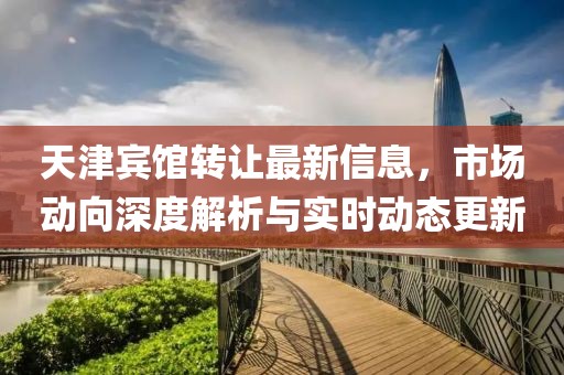 天津宾馆转让最新信息，市场动向深度解析与实时动态更新