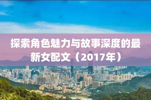 探索角色魅力与故事深度的最新女配文（2017年）