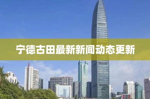 宁德古田最新新闻动态更新