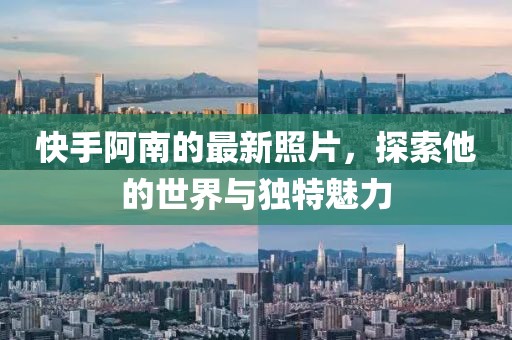 快手阿南的最新照片，探索他的世界与独特魅力