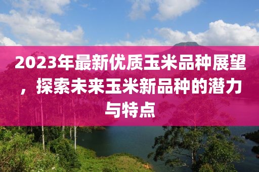2023年最新优质玉米品种展望，探索未来玉米新品种的潜力与特点