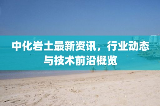 中化岩土最新资讯，行业动态与技术前沿概览