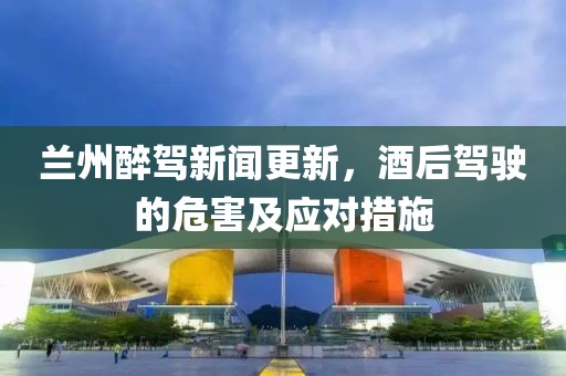 兰州醉驾新闻更新，酒后驾驶的危害及应对措施