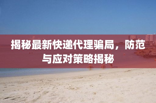 揭秘最新快递代理骗局，防范与应对策略揭秘