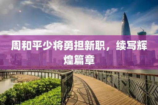 周和平少将勇担新职，续写辉煌篇章