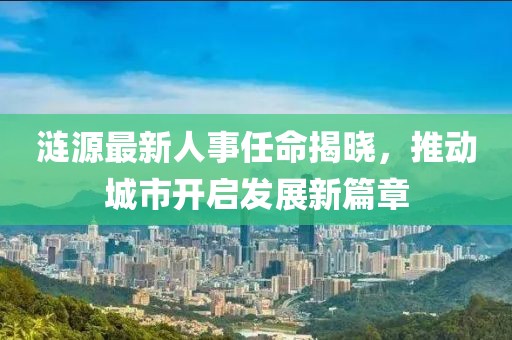 涟源最新人事任命揭晓，推动城市开启发展新篇章