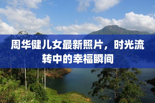 周华健儿女最新照片，时光流转中的幸福瞬间