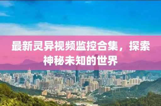 最新灵异视频监控合集，探索神秘未知的世界