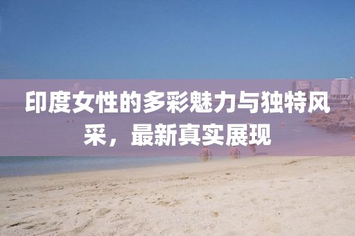印度女性的多彩魅力与独特风采，最新真实展现