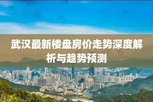武汉最新楼盘房价走势深度解析与趋势预测