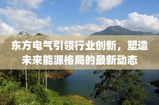 东方电气引领行业创新，塑造未来能源格局的最新动态