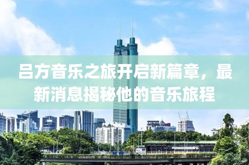 吕方音乐之旅开启新篇章，最新消息揭秘他的音乐旅程