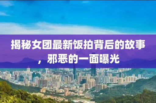 揭秘女团最新饭拍背后的故事，邪恶的一面曝光