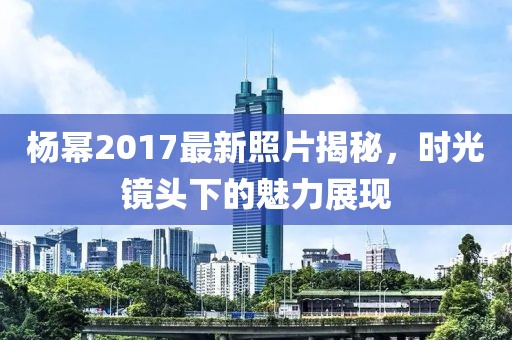 杨幂2017最新照片揭秘，时光镜头下的魅力展现