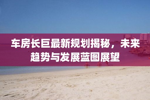 车房长巨最新规划揭秘，未来趋势与发展蓝图展望