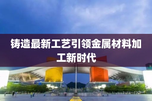 铸造最新工艺引领金属材料加工新时代