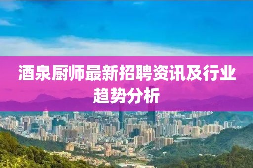 酒泉厨师最新招聘资讯及行业趋势分析