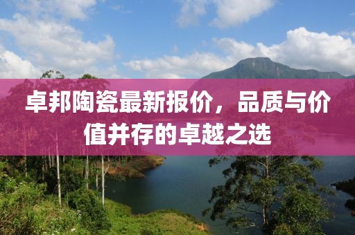 卓邦陶瓷最新报价，品质与价值并存的卓越之选