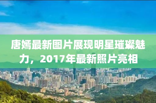 唐嫣最新图片展现明星璀璨魅力，2017年最新照片亮相