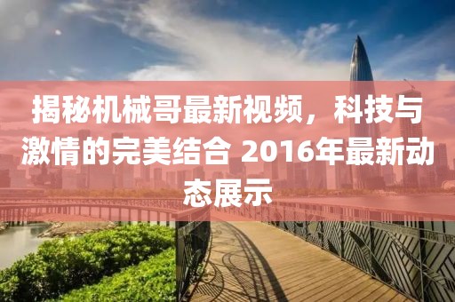 揭秘机械哥最新视频，科技与激情的完美结合 2016年最新动态展示
