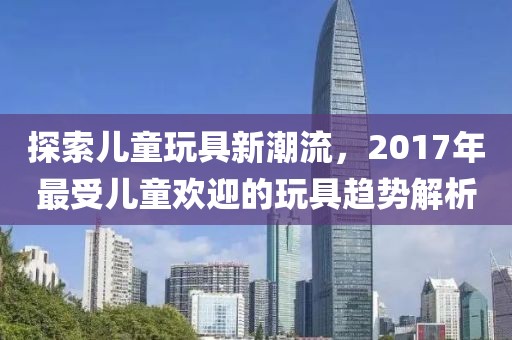 探索儿童玩具新潮流，2017年最受儿童欢迎的玩具趋势解析