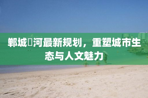 郸城洺河最新规划，重塑城市生态与人文魅力